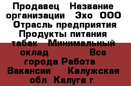 Продавец › Название организации ­ Эхо, ООО › Отрасль предприятия ­ Продукты питания, табак › Минимальный оклад ­ 27 000 - Все города Работа » Вакансии   . Калужская обл.,Калуга г.